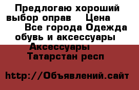 Предлогаю хороший выбор оправ  › Цена ­ 1 000 - Все города Одежда, обувь и аксессуары » Аксессуары   . Татарстан респ.